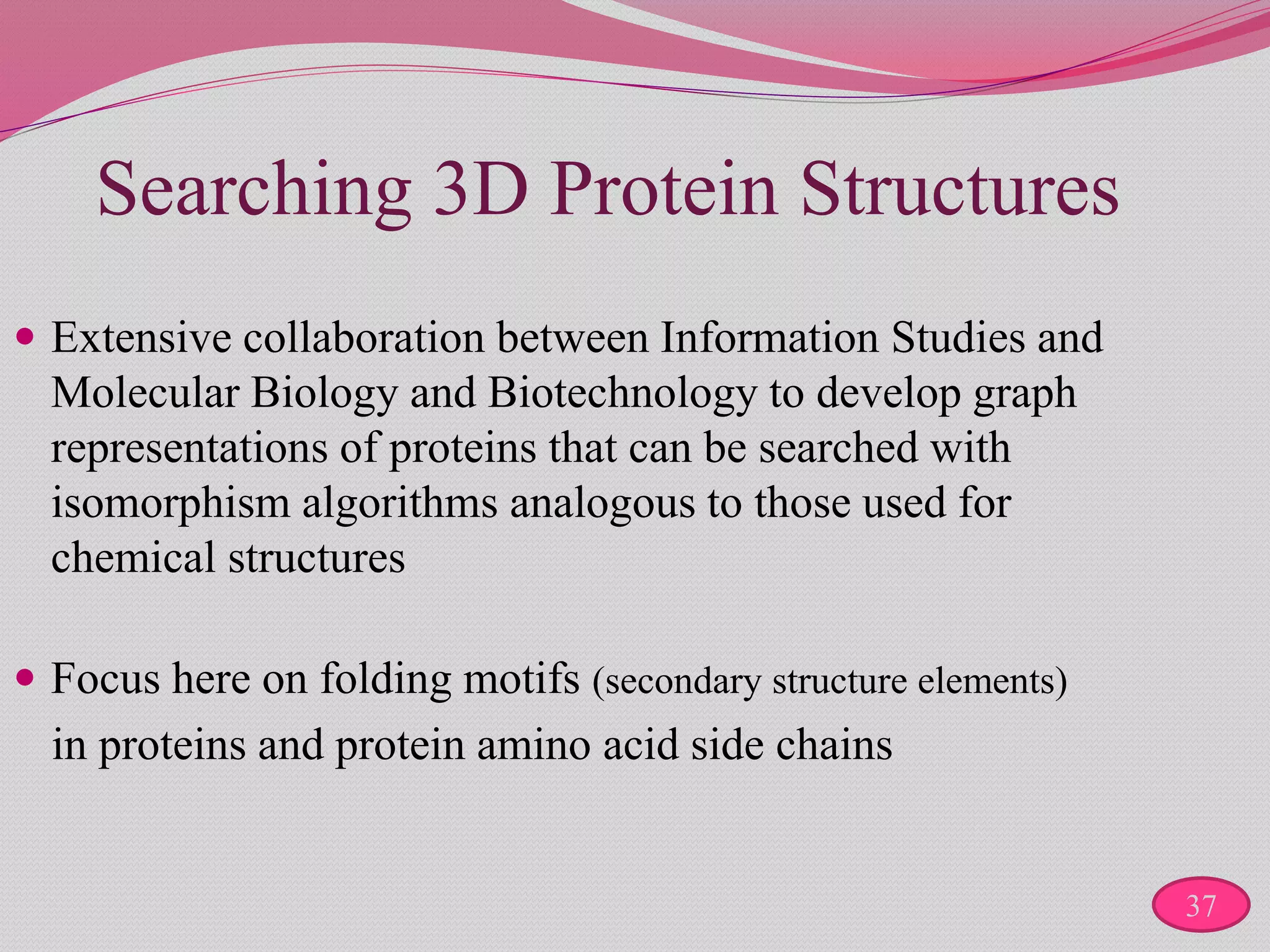 Searching 3D Protein Structures
 Extensive collaboration between Information Studies and
Molecular Biology and Biotechnology to develop graph
representations of proteins that can be searched with
isomorphism algorithms analogous to those used for
chemical structures
 Focus here on folding motifs (secondary structure elements)
in proteins and protein amino acid side chains
37
 