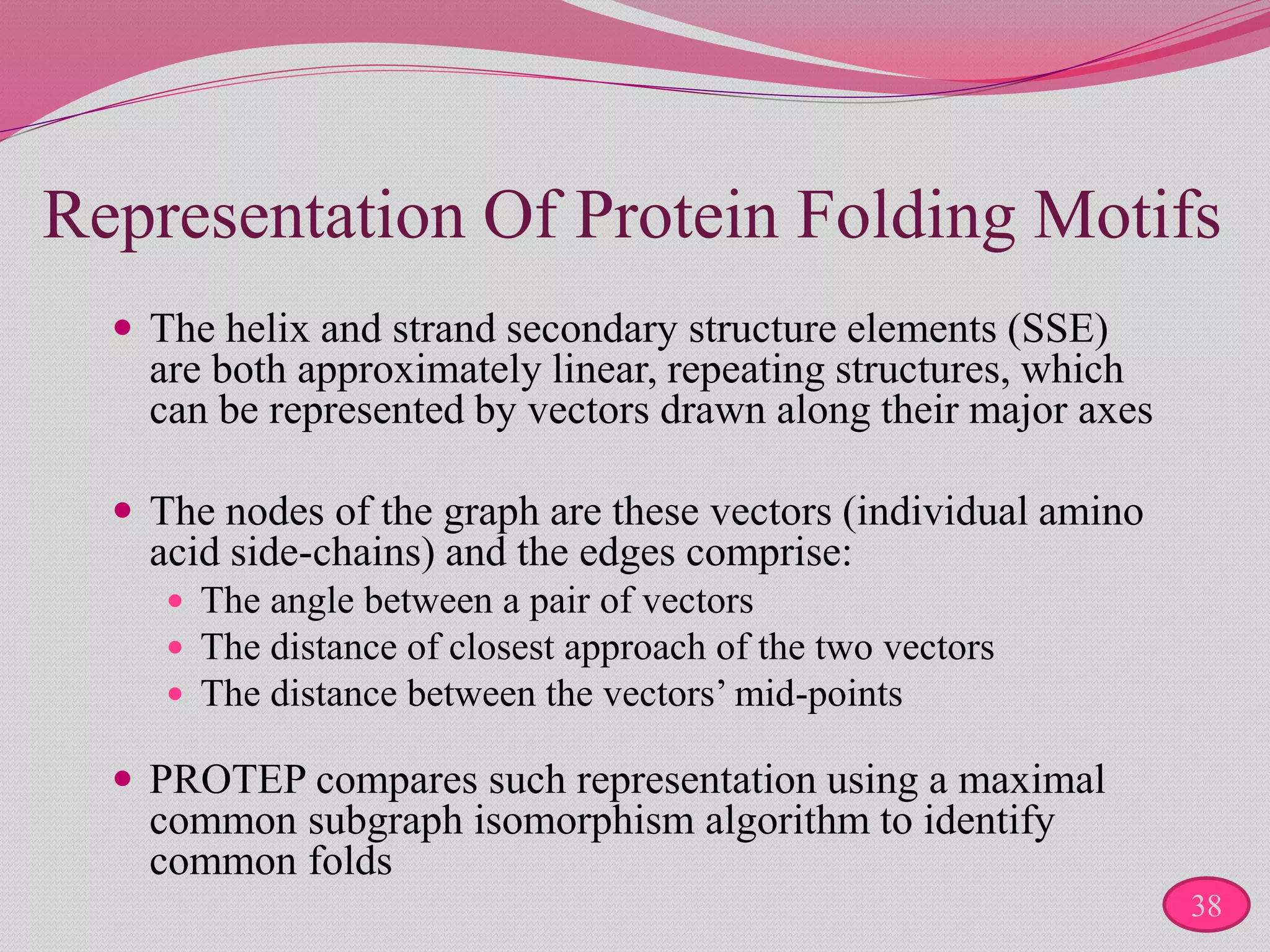 Representation Of Protein Folding Motifs
 The helix and strand secondary structure elements (SSE)
are both approximately linear, repeating structures, which
can be represented by vectors drawn along their major axes
 The nodes of the graph are these vectors (individual amino
acid side-chains) and the edges comprise:
 The angle between a pair of vectors
 The distance of closest approach of the two vectors
 The distance between the vectors’ mid-points
 PROTEP compares such representation using a maximal
common subgraph isomorphism algorithm to identify
common folds
38
 