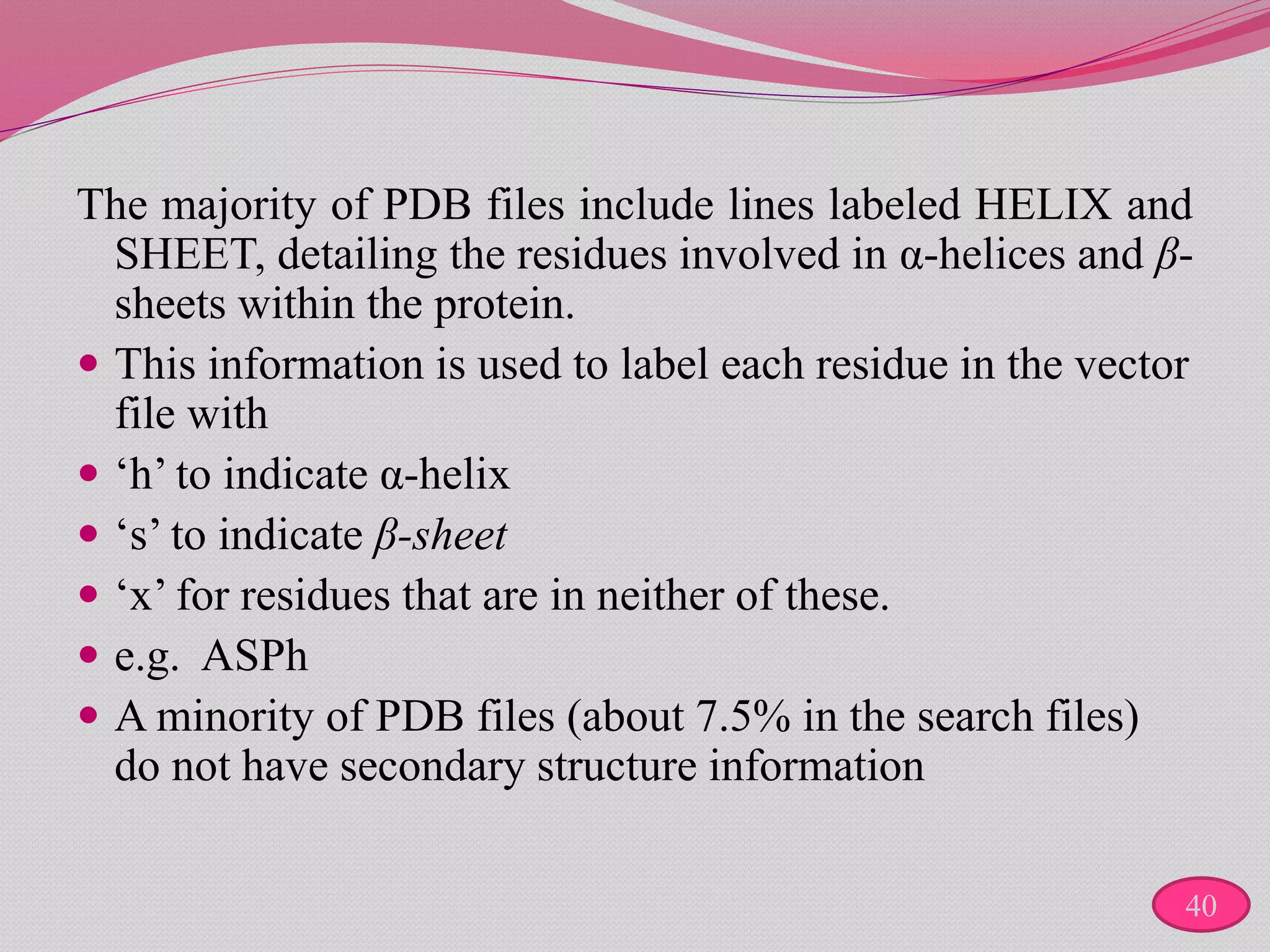 The majority of PDB files include lines labeled HELIX and
SHEET, detailing the residues involved in α-helices and β-
sheets within the protein.
 This information is used to label each residue in the vector
file with
 ‘h’ to indicate α-helix
 ‘s’ to indicate β-sheet
 ‘x’ for residues that are in neither of these.
 e.g. ASPh
 A minority of PDB files (about 7.5% in the search files)
do not have secondary structure information
40
 