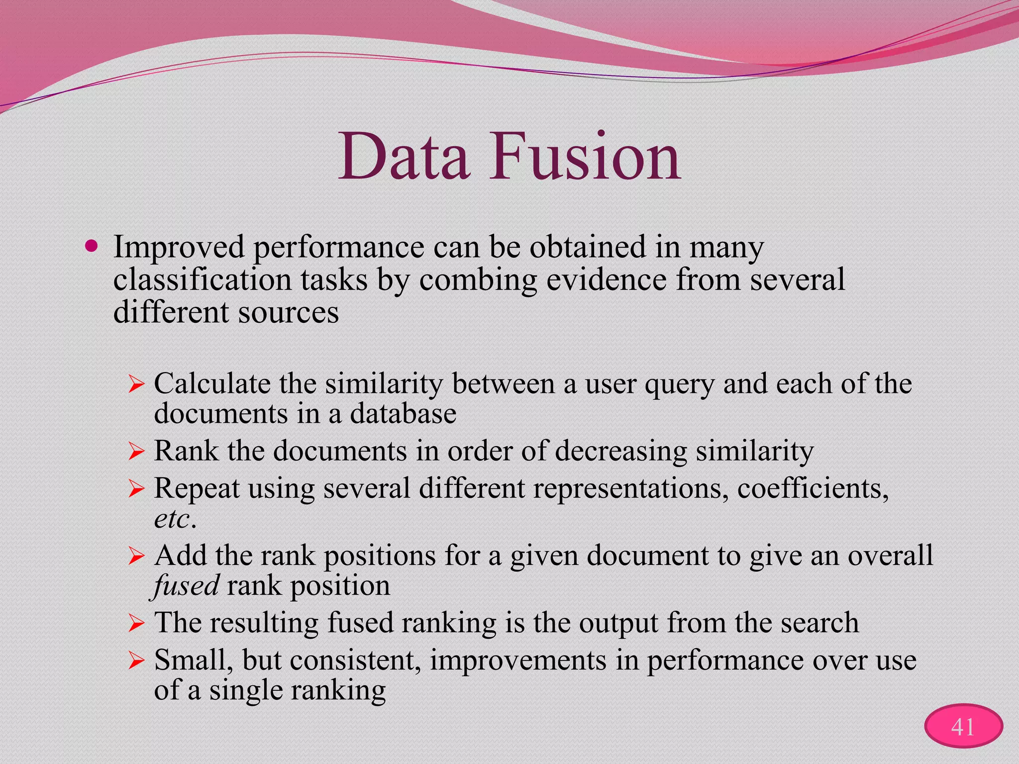 Data Fusion
 Improved performance can be obtained in many
classification tasks by combing evidence from several
different sources
 Calculate the similarity between a user query and each of the
documents in a database
 Rank the documents in order of decreasing similarity
 Repeat using several different representations, coefficients,
etc.
 Add the rank positions for a given document to give an overall
fused rank position
 The resulting fused ranking is the output from the search
 Small, but consistent, improvements in performance over use
of a single ranking
41
 