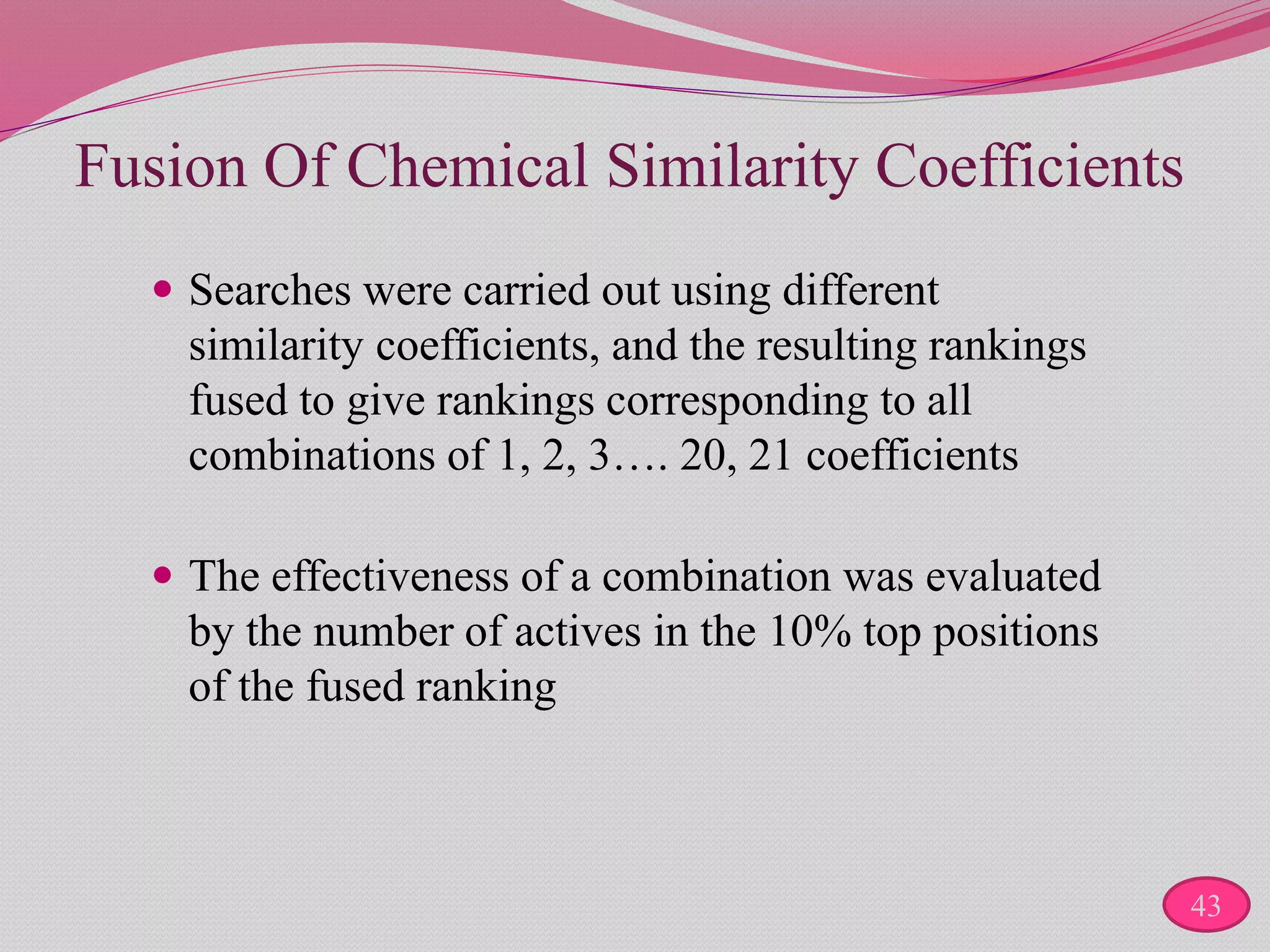 Fusion Of Chemical Similarity Coefficients
 Searches were carried out using different
similarity coefficients, and the resulting rankings
fused to give rankings corresponding to all
combinations of 1, 2, 3…. 20, 21 coefficients
 The effectiveness of a combination was evaluated
by the number of actives in the 10% top positions
of the fused ranking
43
 