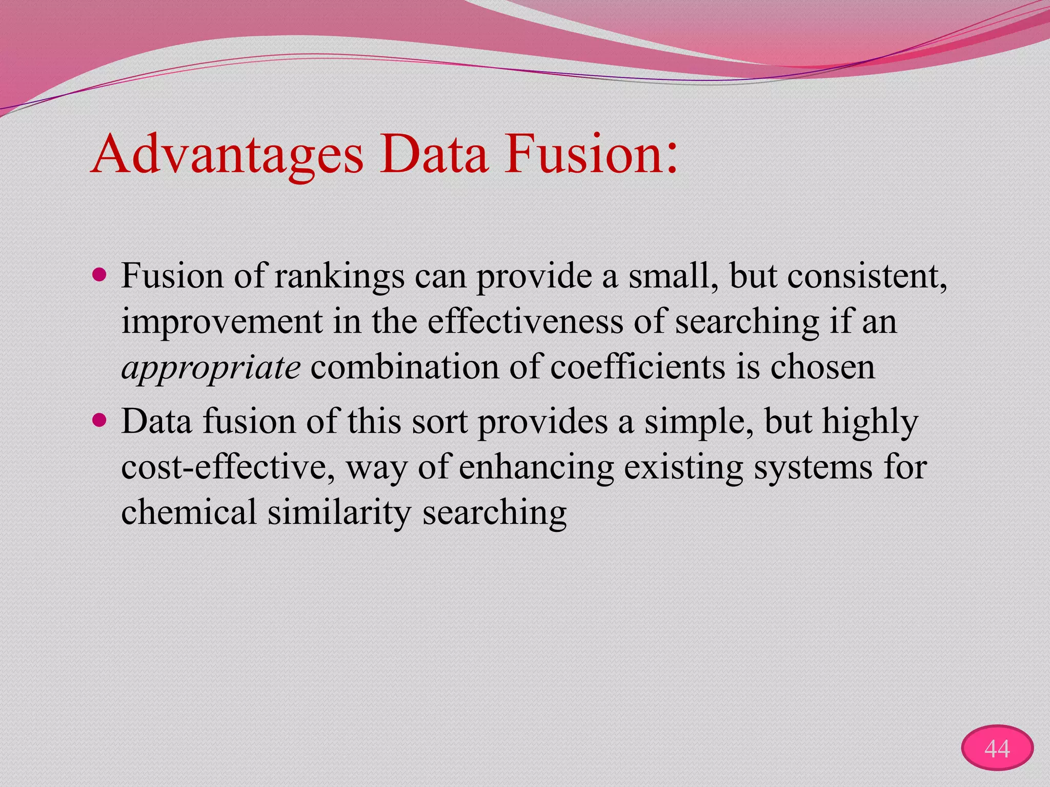 Advantages Data Fusion:
 Fusion of rankings can provide a small, but consistent,
improvement in the effectiveness of searching if an
appropriate combination of coefficients is chosen
 Data fusion of this sort provides a simple, but highly
cost-effective, way of enhancing existing systems for
chemical similarity searching
44
 