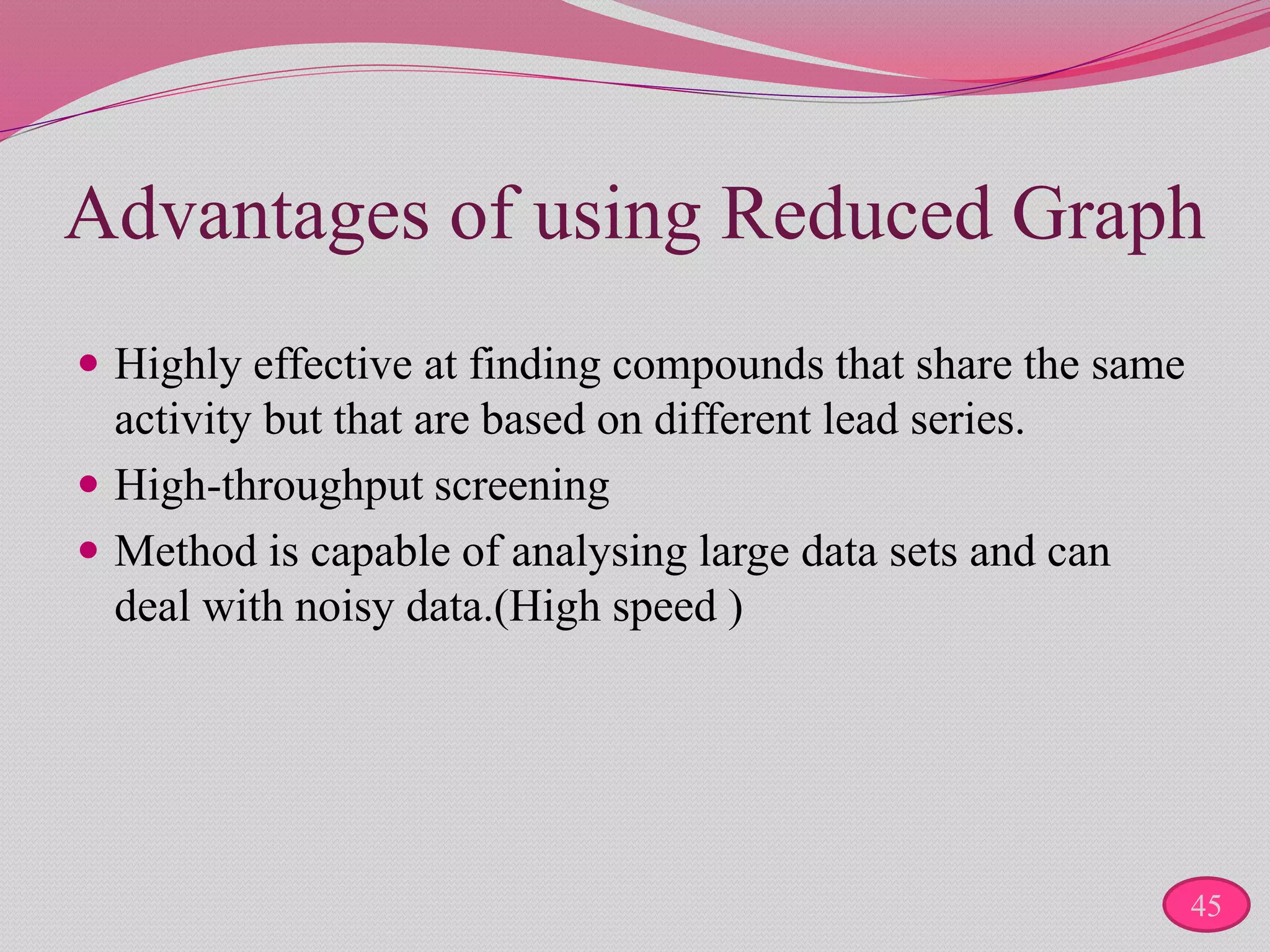 Advantages of using Reduced Graph
 Highly effective at finding compounds that share the same
activity but that are based on different lead series.
 High-throughput screening
 Method is capable of analysing large data sets and can
deal with noisy data.(High speed )
45
 