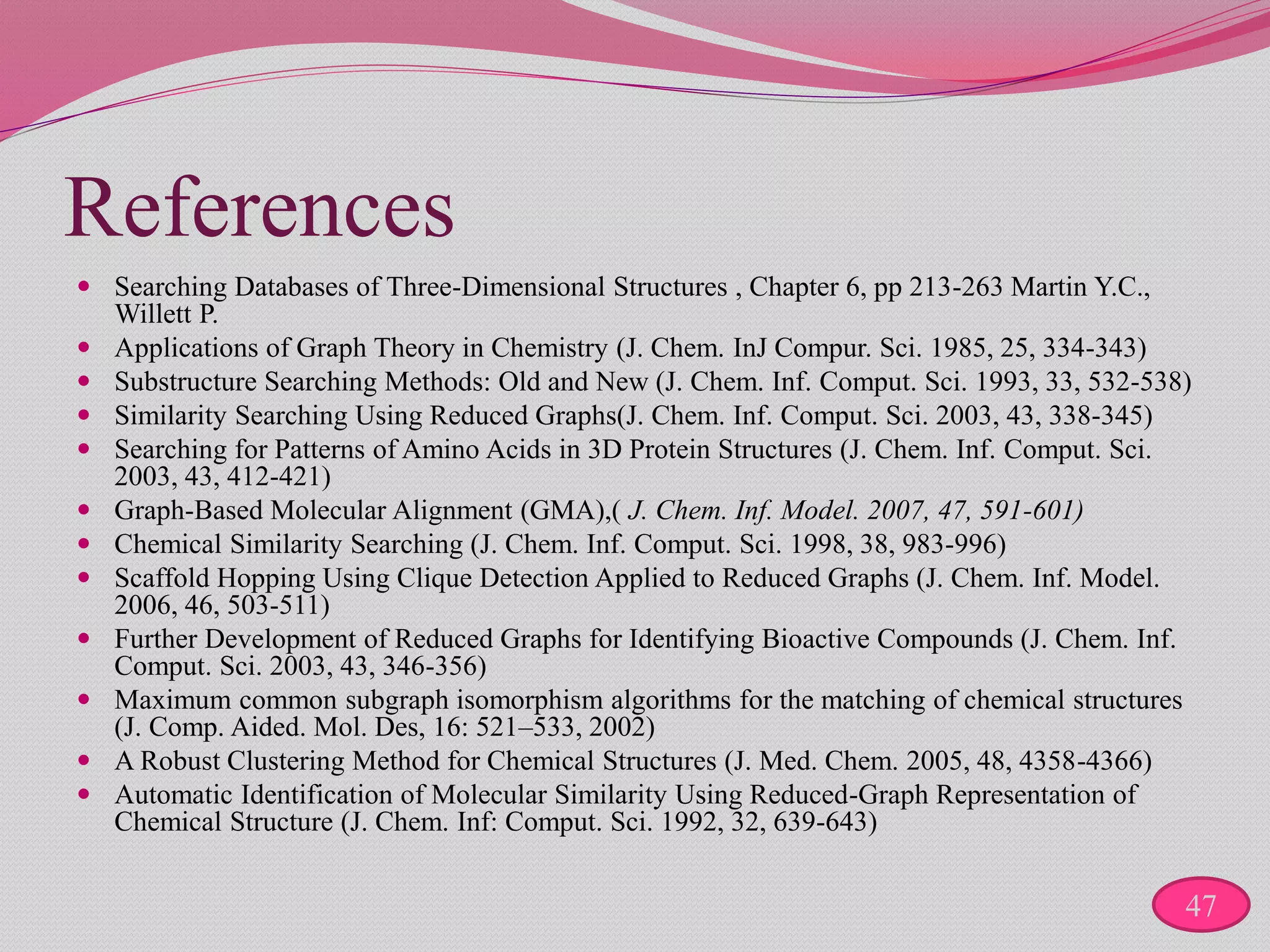 References
 Searching Databases of Three-Dimensional Structures , Chapter 6, pp 213-263 Martin Y.C.,
Willett P.
 Applications of Graph Theory in Chemistry (J. Chem. InJ Compur. Sci. 1985, 25, 334-343)
 Substructure Searching Methods: Old and New (J. Chem. Inf. Comput. Sci. 1993, 33, 532-538)
 Similarity Searching Using Reduced Graphs(J. Chem. Inf. Comput. Sci. 2003, 43, 338-345)
 Searching for Patterns of Amino Acids in 3D Protein Structures (J. Chem. Inf. Comput. Sci.
2003, 43, 412-421)
 Graph-Based Molecular Alignment (GMA),( J. Chem. Inf. Model. 2007, 47, 591-601)
 Chemical Similarity Searching (J. Chem. Inf. Comput. Sci. 1998, 38, 983-996)
 Scaffold Hopping Using Clique Detection Applied to Reduced Graphs (J. Chem. Inf. Model.
2006, 46, 503-511)
 Further Development of Reduced Graphs for Identifying Bioactive Compounds (J. Chem. Inf.
Comput. Sci. 2003, 43, 346-356)
 Maximum common subgraph isomorphism algorithms for the matching of chemical structures
(J. Comp. Aided. Mol. Des, 16: 521–533, 2002)
 A Robust Clustering Method for Chemical Structures (J. Med. Chem. 2005, 48, 4358-4366)
 Automatic Identification of Molecular Similarity Using Reduced-Graph Representation of
Chemical Structure (J. Chem. Inf: Comput. Sci. 1992, 32, 639-643)
47
 