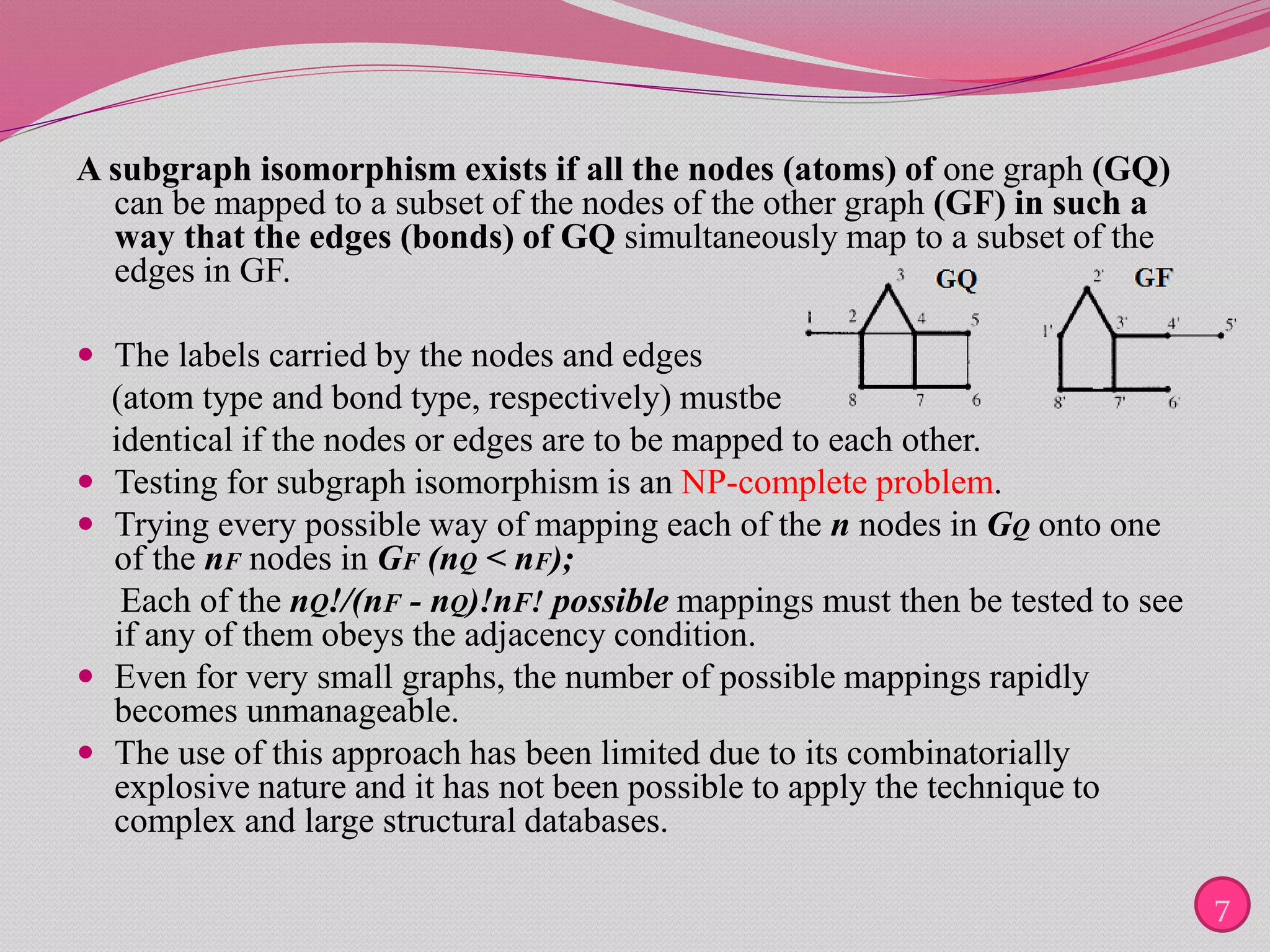 A subgraph isomorphism exists if all the nodes (atoms) of one graph (GQ)
can be mapped to a subset of the nodes of the other graph (GF) in such a
way that the edges (bonds) of GQ simultaneously map to a subset of the
edges in GF.
 The labels carried by the nodes and edges
(atom type and bond type, respectively) mustbe
identical if the nodes or edges are to be mapped to each other.
 Testing for subgraph isomorphism is an NP-complete problem.
 Trying every possible way of mapping each of the n nodes in GQ onto one
of the nF nodes in GF (nQ < nF);
Each of the nQ!/(nF - nQ)!nF! possible mappings must then be tested to see
if any of them obeys the adjacency condition.
 Even for very small graphs, the number of possible mappings rapidly
becomes unmanageable.
 The use of this approach has been limited due to its combinatorially
explosive nature and it has not been possible to apply the technique to
complex and large structural databases.
7
 