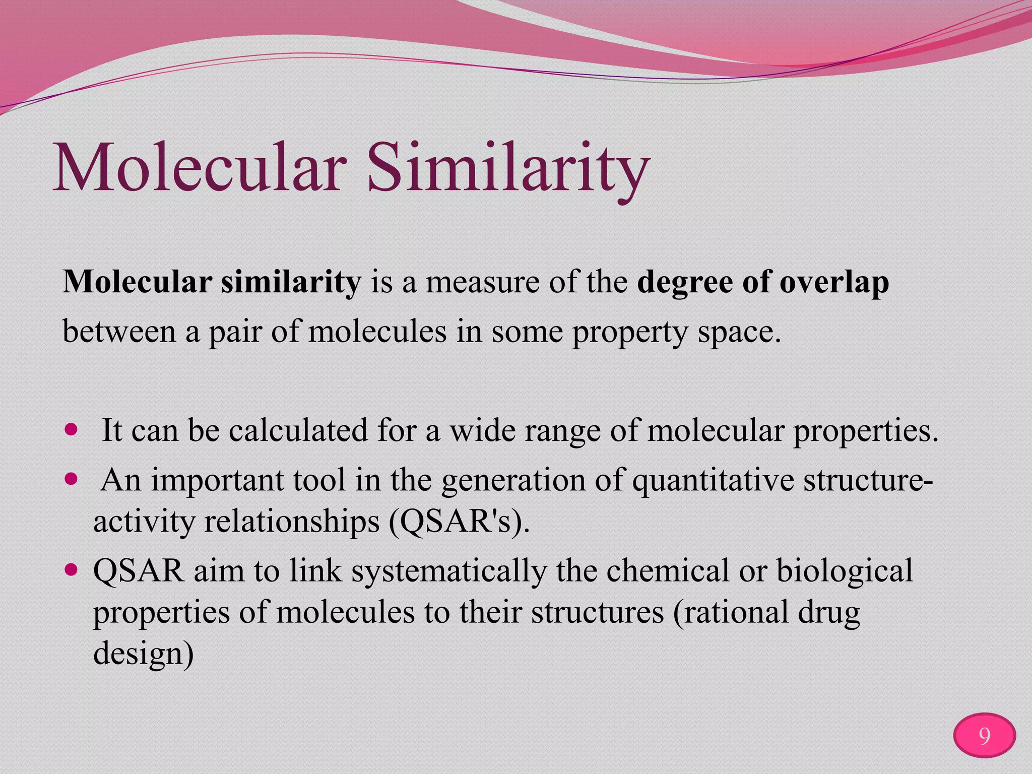 Molecular Similarity
Molecular similarity is a measure of the degree of overlap
between a pair of molecules in some property space.
 It can be calculated for a wide range of molecular properties.
 An important tool in the generation of quantitative structure-
activity relationships (QSAR's).
 QSAR aim to link systematically the chemical or biological
properties of molecules to their structures (rational drug
design)
9
 
