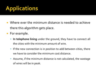    Where ever the minimum distance is needed to achieve
    there this algorithm gets place.
   For example.
     In telephone lining under the ground, they have to connect all
      the cities with the minimum amount of wire.
     If the new connection is in position to add between cities, there
      we have to consider the minimum cost distance.
     Assume, if the minimum distance is not calculated, the wastage
      of wires will be in peak.
 
