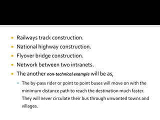    Railways track construction.
   National highway construction.
   Flyover bridge construction.
   Network between two intranets.
   The another non-technical example will be as,
     The by-pass rider or point to point buses will move on with the
      minimum distance path to reach the destination much faster.
      They will never circulate their bus through unwanted towns and
      villages.
 