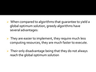    When compared to algorithms that guarantee to yield a
    global optimum solution, greedy algorithms have
    several advantages:

   They are easier to implement, they require much less
    computing resources, they are much faster to execute.

   Their only disadvantage being that they do not always
    reach the global optimum solution
 