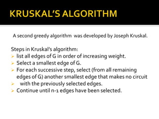 A second greedy algorithm was developed by Joseph Kruskal.

Steps in Kruskal’s algorithm:
 list all edges of G in order of increasing weight.
 Select a smallest edge of G.
 For each successive step, select (from all remaining
  edges of G) another smallest edge that makes no circuit
 with the previously selected edges.
 Continue until n-1 edges have been selected.
 