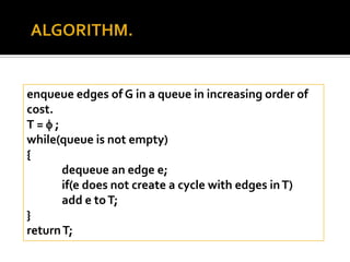 enqueue edges of G in a queue in increasing order of
cost.
T=;
while(queue is not empty)
{
       dequeue an edge e;
       if(e does not create a cycle with edges in T)
       add e to T;
}
return T;
 