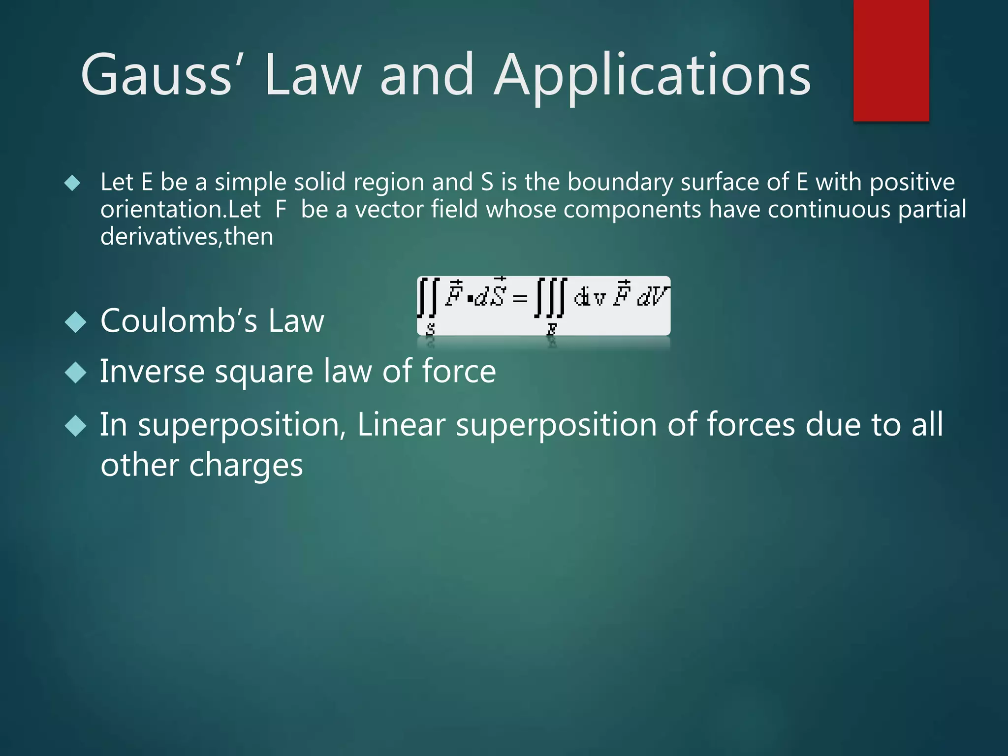 Gauss’ Law and Applications
 Let E be a simple solid region and S is the boundary surface of E with positive
orientation.Let F be a vector field whose components have continuous partial
derivatives,then
 Coulomb’s Law
 Inverse square law of force
 In superposition, Linear superposition of forces due to all
other charges
 