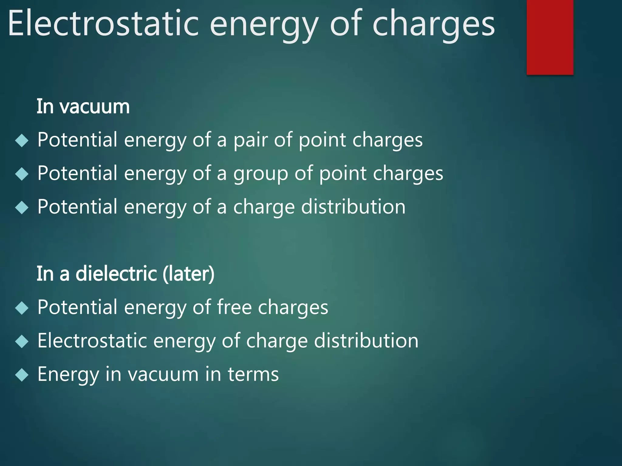 Electrostatic energy of charges
In vacuum
 Potential energy of a pair of point charges
 Potential energy of a group of point charges
 Potential energy of a charge distribution
In a dielectric (later)
 Potential energy of free charges
 Electrostatic energy of charge distribution
 Energy in vacuum in terms
 