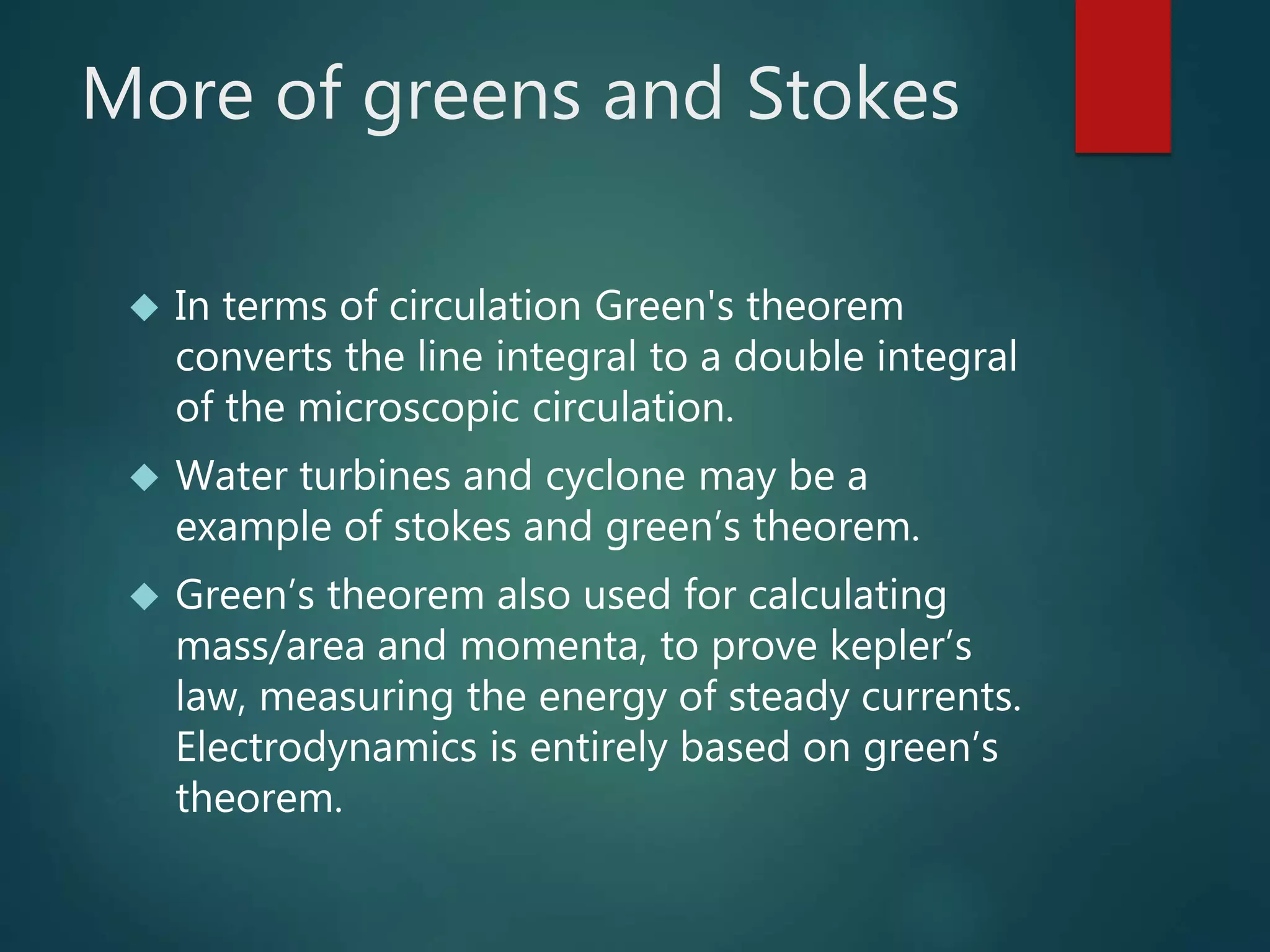 More of greens and Stokes
 In terms of circulation Green's theorem
converts the line integral to a double integral
of the microscopic circulation.
 Water turbines and cyclone may be a
example of stokes and green’s theorem.
 Green’s theorem also used for calculating
mass/area and momenta, to prove kepler’s
law, measuring the energy of steady currents.
Electrodynamics is entirely based on green’s
theorem.
 