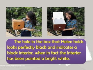 The hole in the box that Helen holds
looks perfectly black and indicates a
black interior, when in fact the interior
has been painted a bright white.
 
