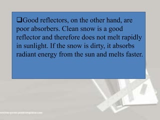 Good reflectors, on the other hand, are
poor absorbers. Clean snow is a good
reflector and therefore does not melt rapidly
in sunlight. If the snow is dirty, it absorbs
radiant energy from the sun and melts faster.
 
