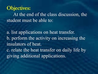 Objectives:
At the end of the class discussion, the
student must be able to:
a. list applications on heat transfer.
b. perform the activity on increasing the
insulators of heat.
c. relate the heat transfer on daily life by
giving additional applications.
 