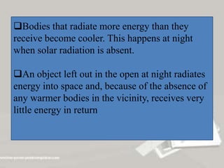 Bodies that radiate more energy than they
receive become cooler. This happens at night
when solar radiation is absent.
An object left out in the open at night radiates
energy into space and, because of the absence of
any warmer bodies in the vicinity, receives very
little energy in return
 