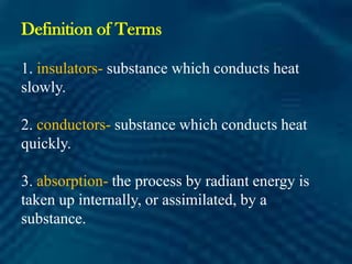 Definition of Terms
1. insulators- substance which conducts heat
slowly.
2. conductors- substance which conducts heat
quickly.
3. absorption- the process by radiant energy is
taken up internally, or assimilated, by a
substance.
 