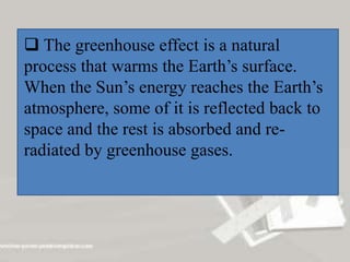  The greenhouse effect is a natural
process that warms the Earth’s surface.
When the Sun’s energy reaches the Earth’s
atmosphere, some of it is reflected back to
space and the rest is absorbed and re-
radiated by greenhouse gases.
 