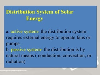 Distribution System of Solar
Energy
a. active system- the distribution system
requires external energy to operate fans or
pumps.
b. passive system- the distribution is by
natural means ( conduction, convection, or
radiation)
 