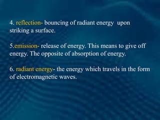 4. reflection- bouncing of radiant energy upon
striking a surface.
5.emission- release of energy. This means to give off
energy. The opposite of absorption of energy.
6. radiant energy- the energy which travels in the form
of electromagnetic waves.
 