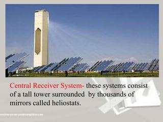Central Receiver System- these systems consist
of a tall tower surrounded by thousands of
mirrors called heliostats.
 