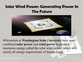 Solar Wind Power: Generating Power In
The Future
Scientists at Washington State University have now
combined solar power and wind power to produce
enormous energy called the solar wind power, which will
satisfy all energy requirements of human kind.
 