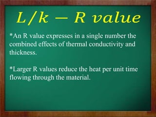 *An R value expresses in a single number the
combined effects of thermal conductivity and
thickness.
*Larger R values reduce the heat per unit time
flowing through the material.
 