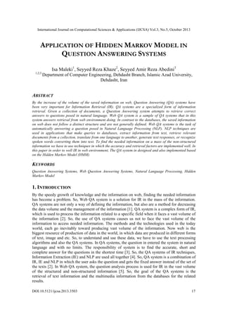 International Journal on Computational Sciences & Applications (IJCSA) Vol.3, No.5, October 2013

APPLICATION OF HIDDEN MARKOV MODEL IN
QUESTION ANSWERING SYSTEMS
Isa Maleki1, Seyyed Reza Khaze2, Seyyed Amir Reza Abedini3
1,2,3

Department of Computer Engineering, Dehdasht Branch, Islamic Azad University,
Dehdasht, Iran

ABSTRACT
By the increase of the volume of the saved information on web, Question Answering (QA) systems have
been very important for Information Retrieval (IR). QA systems are a specialized form of information
retrieval. Given a collection of documents, a Question Answering system attempts to retrieve correct
answers to questions posed in natural language. Web QA system is a sample of QA systems that in this
system answers retrieval from web ‎ nvironment doing. In contrast to the databases, the saved information
e
on web does not follow a distinct structure and are not generally defined. Web QA systems is the task of
automatically answering a question posed in Natural Language Processing (NLP). NLP techniques are
used in applications that make queries to databases, extract information from text, retrieve relevant
documents from a collection, translate from one language to another, generate text responses, or recognize
spoken words converting them into text. To find the needed information on a mass of the non-structured
information we have to use techniques in which the accuracy and retrieval factors are implemented well. In
this paper in order to well IR in web environment, The QA system in designed and also implemented based
on the Hidden Markov Model (HMM)
.

KEYWORDS
Question Answering Systems, Web Question Answering Systems, Natural Language Processing, Hidden
Markov Model

1. INTRODUCTION
By the speedy growth of knowledge and the information on web, finding the needed information
has become a problem. So, Web QA system is a solution for IR in the mass of the information.
QA systems are not only a way of defining the information, but also are a method for decreasing
the data volume and the management of the information [1]. QA system is a complex form of IR,
which is used to process the information related to a specific field when it faces a vast volume of
the information [2]. So, the use of QA systems causes us not to face the vast volume of the
information to access needed information. The methods and the technologies used in the today
world, each go inevitably toward producing vast volume of the information. Now web is the
biggest resource of production of data in the world, in which data are produced in different forms
of text, image and etc. So, to understand and use these data, we have to use the text processing
algorithms and also the QA systems. In QA systems, the question in entered the system in natural
language and with no limits. The responsibility of system is to find the accurate, short and
complete answer for the questions in the shortest time [3]. So, the QA systems of IR techniques,
Information Extraction (IE) and NLP are used all together [4]. So, QA system is a combination of
IR, IE and NLP in which the user asks the question and gets the fixed answer instead of the set of
the texts [2]. In Web QA system, the question analysis process is used for IR in the vast volume
of the structured and non-structured information [5]. So, the goal of the QA systems is the
retrieval of text information and the multimedia information from the databases for the related
results.
DOI:10.5121/ijcsa.2013.3503

17

 