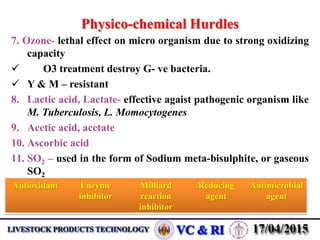 Physico-chemical Hurdles
7. Ozone- lethal effect on micro organism due to strong oxidizing
capacity
 O3 treatment destroy G- ve bacteria.
 Y & M – resistant
8. Lactic acid, Lactate- effective agaist pathogenic organism like
M. Tuberculosis, L. Momocytogenes
9. Acetic acid, acetate
10. Ascorbic acid
11. SO2 – used in the form of Sodium meta-bisulphite, or gaseous
SO2
Antioxidant Enzyme
inhibitor
Milliard
reaction
inhibitor
Reducing
agent
Antimicrobial
agent
 