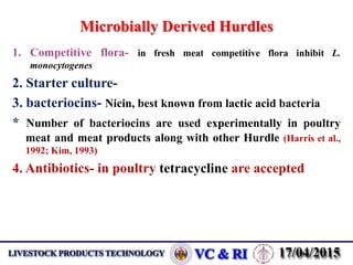 Microbially Derived Hurdles
1. Competitive flora- in fresh meat competitive flora inhibit L.
monocytogenes
2. Starter culture-
3. bacteriocins- Nicin, best known from lactic acid bacteria
* Number of bacteriocins are used experimentally in poultry
meat and meat products along with other Hurdle (Harris et al.,
1992; Kim, 1993)
4. Antibiotics- in poultry tetracycline are accepted
 