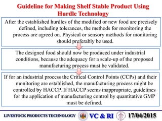 Guideline for Making Shelf Stable Product Using
Hurdle Technology
After the established hurdles of the modified or new food are precisely
defined, including tolerances, the methods for monitoring the
process are agreed on. Physical or sensory methods for monitoring
should preferably be used.
The designed food should now be produced under industrial
conditions, because the adequacy for a scale-up of the proposed
manufacturing process must be validated.
If for an industrial process the Critical Control Points (CCPs) and their
monitoring are established, the manufacturing process might be
controlled by HACCP. If HACCP seems inappropriate, guidelines
for the application of manufacturing control by quantitative GMP
must be defined.
 