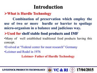 Introduction
What is Hurdle Technology
Combination of preservation which employ the
use of two or more hurdle or barrier to spoilage
micro-organism in a balance and judicious way.
Used for shelf stable food products and IMF
•Many of well established traditional food products having this
concept.
•Evolved at “Federal center for meat research” Germany
•Leistner and Rodel in 1976
Leistner- Father of Hurdle Technology
 