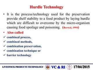 Hurdle Technology
• It is the process/technology used for the preservation
provide shelf stability to a food product by laying hurdle
which are difficult to overcome by the micro-organism
causing food spoilage and poisoning. (Berwal, 1994)
• Also called
 combined process,
 combined methods,
 combination preservation,
 combination technique or
 barrier technology
 
