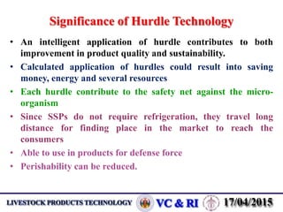 Significance of Hurdle Technology
• An intelligent application of hurdle contributes to both
improvement in product quality and sustainability.
• Calculated application of hurdles could result into saving
money, energy and several resources
• Each hurdle contribute to the safety net against the micro-
organism
• Since SSPs do not require refrigeration, they travel long
distance for finding place in the market to reach the
consumers
• Able to use in products for defense force
• Perishability can be reduced.
 