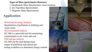 Food & beverage analysis
Types of Mass spectrometer Detectors
1. Quadrupole Mass Spectrometer- most common
2. Ion Trap Mass Spectrometer
3. Magnetic Mass Spectrometer
Application
Food and beverage Analysis
Quantitation of pollutants in drinking and
waste water.
Environmental analysis
GC-MS is a powerful tool for monitoring
contaminants in air, water and soil.
Oil and gas analysis
GC-MS can be used during many
stages of petroleum and natural gas
testing workflows to determine energy content
 