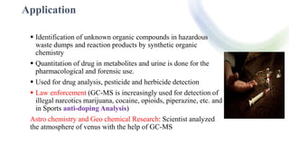 Application
 Identification of unknown organic compounds in hazardous
waste dumps and reaction products by synthetic organic
chemistry
 Quantitation of drug in metabolites and urine is done for the
pharmacological and forensic use.
 Used for drug analysis, pesticide and herbicide detection
 Law enforcement (GC-MS is increasingly used for detection of
illegal narcotics marijuana, cocaine, opioids, piperazine, etc. and
in Sports anti-doping Analysis)
Astro chemistry and Geo chemical Research: Scientist analyzed
the atmosphere of venus with the help of GC-MS
 