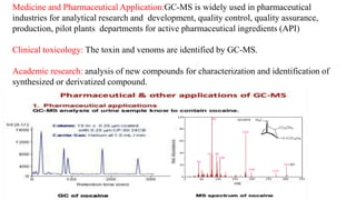 Medicine and Pharmaceutical Application:GC-MS is widely used in pharmaceutical
industries for analytical research and development, quality control, quality assurance,
production, pilot plants departments for active pharmaceutical ingredients (API)
Clinical toxicology: The toxin and venoms are identified by GC-MS.
Academic research: analysis of new compounds for characterization and identification of
synthesized or derivatized compound.
 