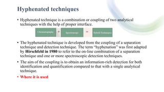 Hyphenated techniques
• Hyphenated technique is a combination or coupling of two analytical
techniques with the help of proper interface.
• The hyphenated technique is developed from the coupling of a separation
technique and detection technique. The term “hyphenation” was first adapted
by Hirschfeld in 1980 to refer to the on-line combination of a separation
technique and one or more spectroscopic detection techniques.
• The aim of the coupling is to obtain an information-rich detection for both
identification and quantification compared to that with a single analytical
technique.
• Where it is used
 