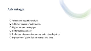 Advantages
For fast and accurate analysis
 A Higher degree of automation.
 Higher sample throughput.
 Better reproducibility.
 Reduction of contamination due to its closed system.
 Separation of quantification at the same time.
 