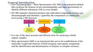 General Introduction
• Gas Chromatography – Mass Spectrometry (GC-MS) is an analytical method
that combines the features of gas chromatography and mass spectrometry to
identify different substances with in a test sample.
• GC-MS separates chemical mixtures into individual components (using a gas
chromatograph) and identifies / quantifies the components at a molecular
level (using a MS detector).
• It is one of the most accurate and efficient tools for analyzing volatile
organic samples.
• Mass spectrometer (MS) is an instrument that serves for establishment of the
molecular weight and structure of both inorganic and organic compounds,
and the identification and determination of analytes in complex mixtures.
 