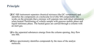 Principle
GC-MS instrument separates chemical mixtures (the GC component) and
identifies the components at a molecular level (the MS component). GC
works on the principle that a mixture will separate into individual substances
when heated/ Partitioning of volatile sample with gaseous mobile phase and
liquid stationary phase. The heated gases are carried through a column with
an inert gas.
As the separated substances emerge from the column opening, they flow
into MS.
Mass spectrometry identifies compounds by the mass of the analyte
molecule.
 
