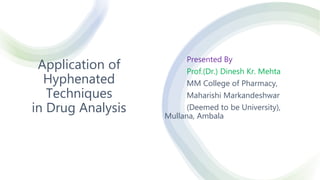Application of
Hyphenated
Techniques
in Drug Analysis
Presented By
Prof.(Dr.) Dinesh Kr. Mehta
MM College of Pharmacy,
Maharishi Markandeshwar
(Deemed to be University),
Mullana, Ambala
 