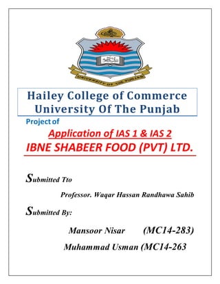 Hailey College of Commerce
University Of The Punjab
Projectof
Application of IAS 1 & IAS 2
IBNE SHABEER FOOD (PVT) LTD.
Submitted Tto
Professor. Waqar Hassan Randhawa Sahib
Submitted By:
Mansoor Nisar (MC14-283)
Muhammad Usman (MC14-263
 