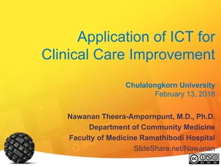 Application of ICT for
Clinical Care Improvement
Chulalongkorn University
February 13, 2016
Nawanan Theera-Ampornpunt, M.D., Ph.D.
Department of Community Medicine
Faculty of Medicine Ramathibodi Hospital
SlideShare.net/Nawanan
 