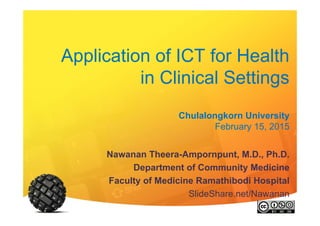 Application of ICT for Health
in Clinical Settings
Chulalongkorn University
February 15, 2015
Nawanan Theera-Ampornpunt, M.D., Ph.D.
Department of Community Medicine
Faculty of Medicine Ramathibodi Hospital
SlideShare.net/Nawanan
 