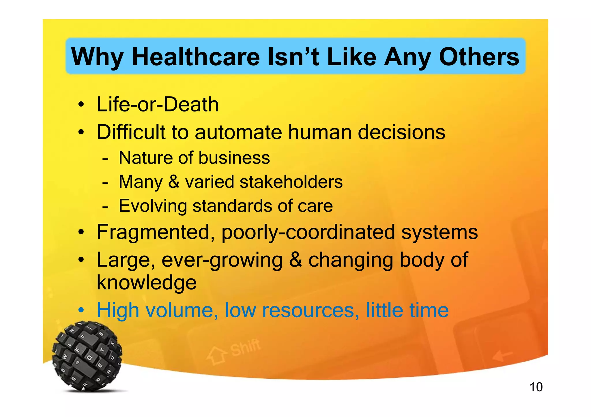 10
• Life-or-Death
• Difficult to automate human decisions
– Nature of business
– Many & varied stakeholders
– Evolving standards of care
• Fragmented, poorly-coordinated systems
• Large, ever-growing & changing body of
knowledge
• High volume, low resources, little time
Why Healthcare Isn’t Like Any Others
 