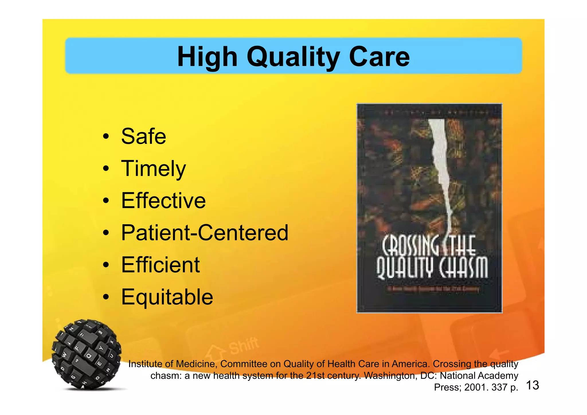 13
• Safe
• Timely
• Effective
• Patient-Centered
• Efficient
• Equitable
Institute of Medicine, Committee on Quality of Health Care in America. Crossing the quality
chasm: a new health system for the 21st century. Washington, DC: National Academy
Press; 2001. 337 p.
High Quality Care
 