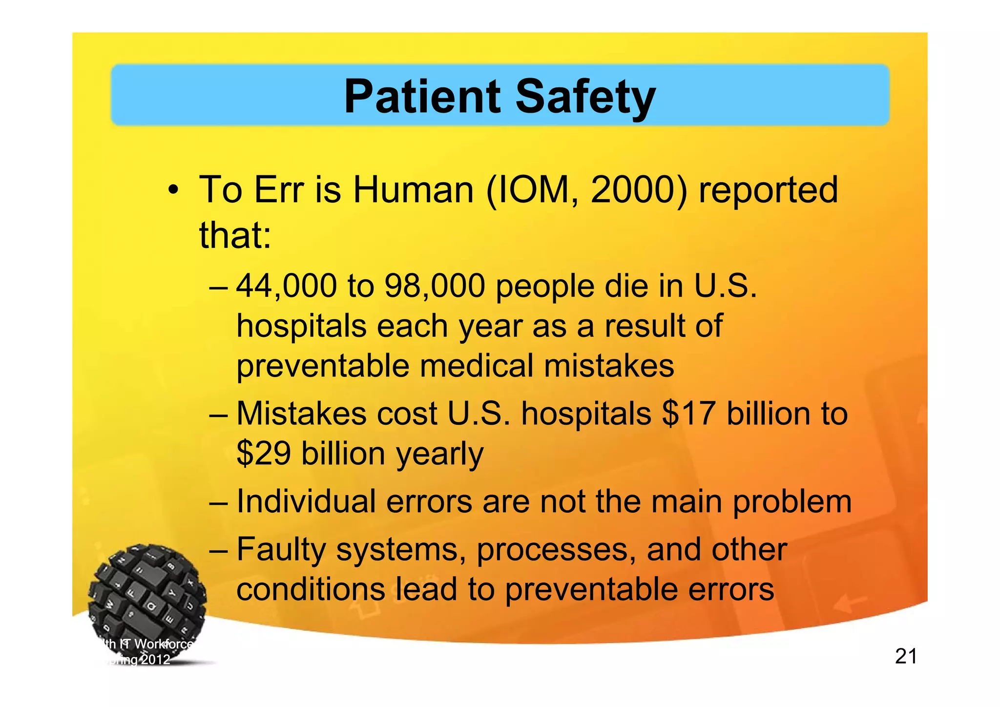 21
• To Err is Human (IOM, 2000) reported
that:
– 44,000 to 98,000 people die in U.S.
hospitals each year as a result of
preventable medical mistakes
– Mistakes cost U.S. hospitals $17 billion to
$29 billion yearly
– Individual errors are not the main problem
– Faulty systems, processes, and other
conditions lead to preventable errors
Health IT Workforce Curriculum Version
3.0/Spring 2012 Introduction to Healthcare and Public Health in the US: Regulating Healthcare - Lecture d
Patient Safety
 